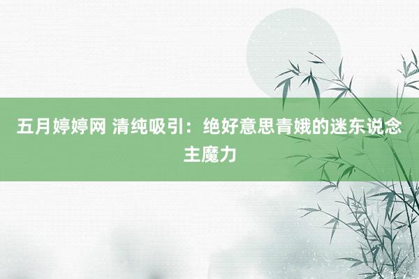 五月婷婷网 清纯吸引：绝好意思青娥的迷东说念主魔力