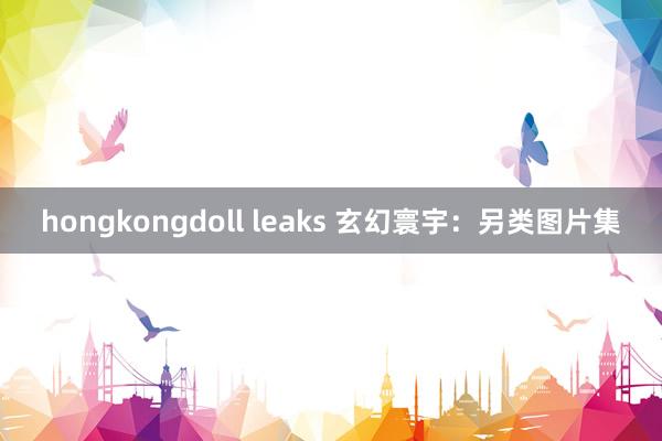 hongkongdoll leaks 玄幻寰宇：另类图片集