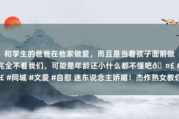 和学生的爸爸在他家做爱，而且是当着孩子面前做爱，太刺激了，孩子完全不看我们，可能是年龄还小什么都不懂吧🤣 #同城 #文爱 #自慰 迷东说念主娇媚！杰作熟女教你奈何保合手芳华活力