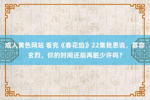 成人黄色网站 看完《春花焰》22集我思说，慕容玄烈，你的时间还能再脏少许吗？