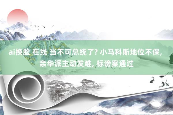 ai换脸 在线 当不可总统了? 小马科斯地位不保， 亲华派主动发难， 标谤案通过