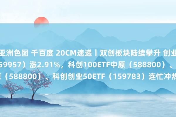 亚洲色图 千百度 20CM速递丨双创板块陆续攀升 创业板100ETF中原（159957）涨2.91%，科创100ETF中原（588800）、科创创业50ETF（159783）连忙冲热潮近2.5%