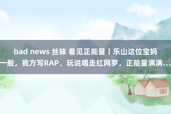 bad news 丝袜 看见正能量丨乐山这位宝妈不一般，我方写RAP、玩说唱走红网罗，正能量满满……