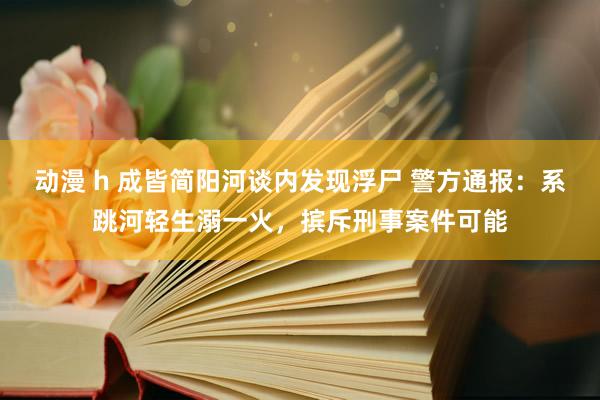 动漫 h 成皆简阳河谈内发现浮尸 警方通报：系跳河轻生溺一火，摈斥刑事案件可能