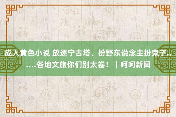 成人黄色小说 放逐宁古塔、扮野东说念主扮鬼子......各地文旅你们别太卷！｜呵呵新闻