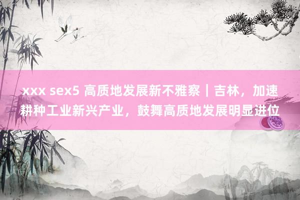 xxx sex5 高质地发展新不雅察｜吉林，加速耕种工业新兴产业，鼓舞高质地发展明显进位