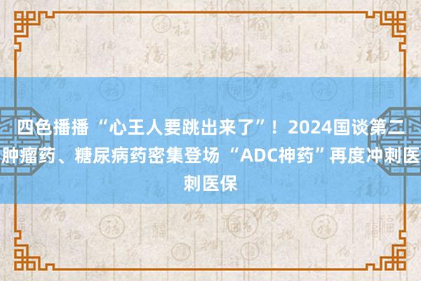 四色播播 “心王人要跳出来了”！2024国谈第二日肿瘤药、糖尿病药密集登场 “ADC神药”再度冲刺医保