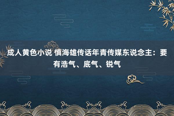 成人黄色小说 慎海雄传话年青传媒东说念主：要有浩气、底气、锐气