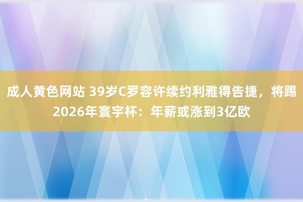 成人黄色网站 39岁C罗容许续约利雅得告捷，将踢2026年寰宇杯：年薪或涨到3亿欧