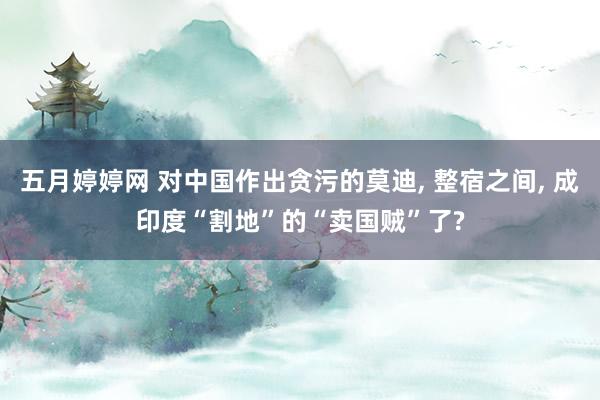 五月婷婷网 对中国作出贪污的莫迪， 整宿之间， 成印度“割地”的“卖国贼”了?