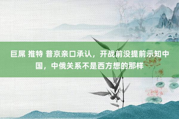 巨屌 推特 普京亲口承认，开战前没提前示知中国，中俄关系不是西方想的那样