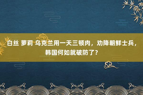 白丝 萝莉 乌克兰用一天三顿肉，劝降朝鲜士兵，韩国何如就破防了？