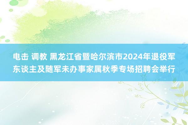 电击 调教 黑龙江省暨哈尔滨市2024年退役军东谈主及随军未办事家属秋季专场招聘会举行