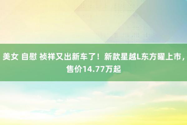 美女 自慰 祯祥又出新车了！新款星越L东方曜上市，售价14.77万起