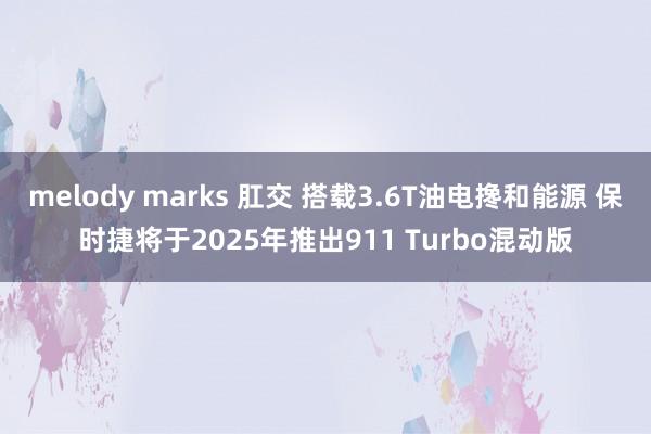 melody marks 肛交 搭载3.6T油电搀和能源 保时捷将于2025年推出911 Turbo混动版