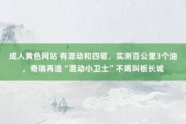 成人黄色网站 有混动和四驱，实测百公里3个油，奇瑞再造“混动小卫士”不竭叫板长城