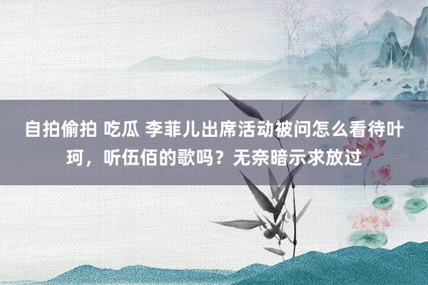 自拍偷拍 吃瓜 李菲儿出席活动被问怎么看待叶珂，听伍佰的歌吗？无奈暗示求放过