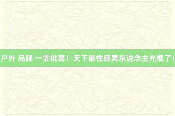 户外 品牌 一霎仳离！天下最性感男东说念主光棍了！