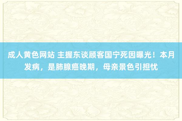 成人黄色网站 主握东谈顾客国宁死因曝光！本月发病，是肺腺癌晚期，母亲景色引担忧