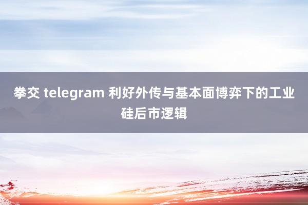 拳交 telegram 利好外传与基本面博弈下的工业硅后市逻辑