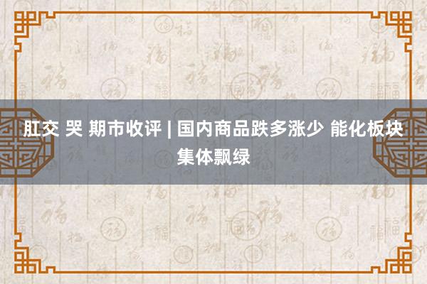 肛交 哭 期市收评 | 国内商品跌多涨少 能化板块集体飘绿