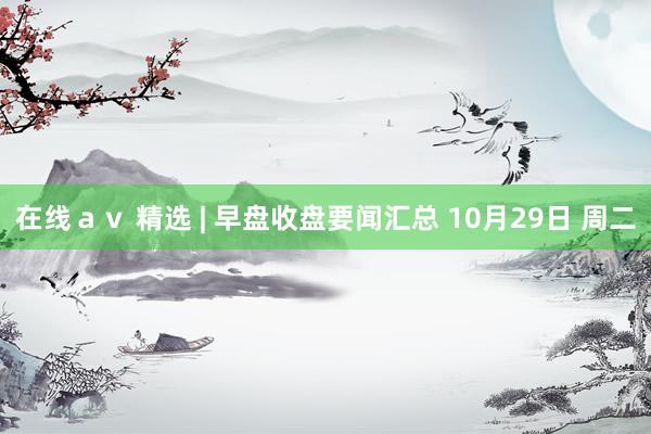 在线ａｖ 精选 | 早盘收盘要闻汇总 10月29日 周二