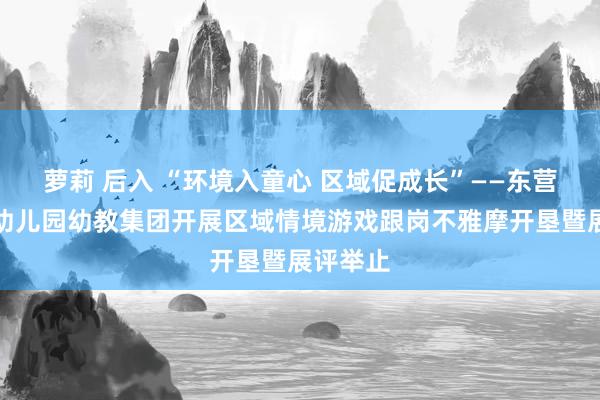 萝莉 后入 “环境入童心 区域促成长”——东营区实验幼儿园幼教集团开展区域情境游戏跟岗不雅摩开垦暨展评举止