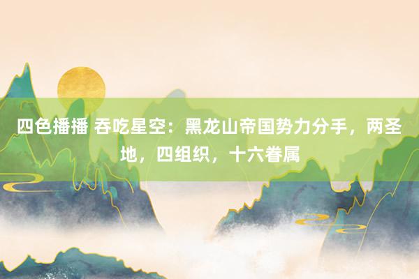 四色播播 吞吃星空：黑龙山帝国势力分手，两圣地，四组织，十六眷属