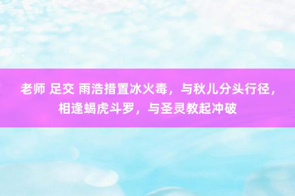 老师 足交 雨浩措置冰火毒，与秋儿分头行径，相逢蝎虎斗罗，与圣灵教起冲破