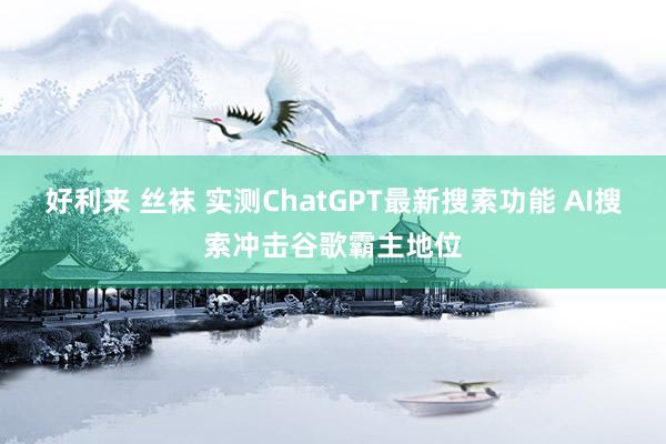 好利来 丝袜 实测ChatGPT最新搜索功能 AI搜索冲击谷歌霸主地位