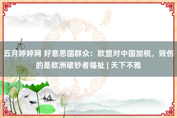 五月婷婷网 好意思国群众：欧盟对中国加税，毁伤的是欧洲破钞者福祉 | 天下不雅