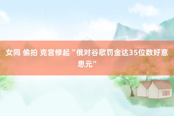 女同 偷拍 克宫修起“俄对谷歌罚金达35位数好意思元”