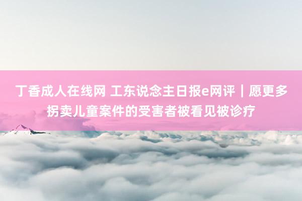 丁香成人在线网 工东说念主日报e网评｜愿更多拐卖儿童案件的受害者被看见被诊疗