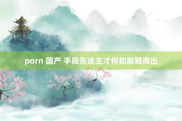 porn 国产 手段东谈主才何如脱颖而出