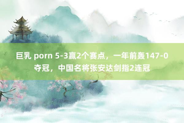 巨乳 porn 5-3赢2个赛点，一年前轰147-0夺冠，中国名将张安达剑指2连冠