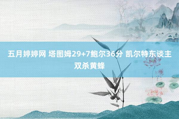 五月婷婷网 塔图姆29+7鲍尔36分 凯尔特东谈主双杀黄蜂