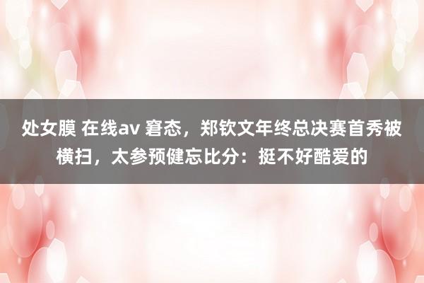 处女膜 在线av 窘态，郑钦文年终总决赛首秀被横扫，太参预健忘比分：挺不好酷爱的