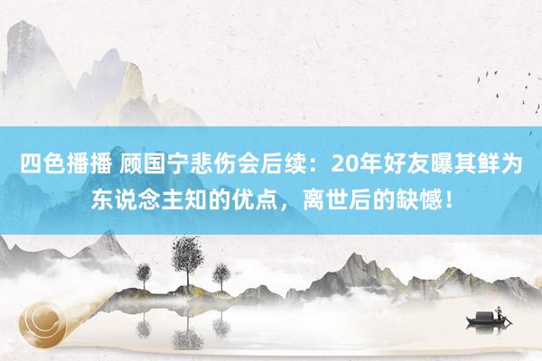 四色播播 顾国宁悲伤会后续：20年好友曝其鲜为东说念主知的优点，离世后的缺憾！