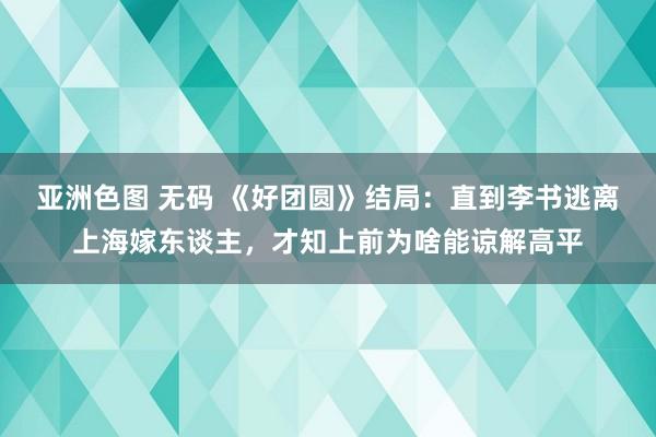 亚洲色图 无码 《好团圆》结局：直到李书逃离上海嫁东谈主，才知上前为啥能谅解高平