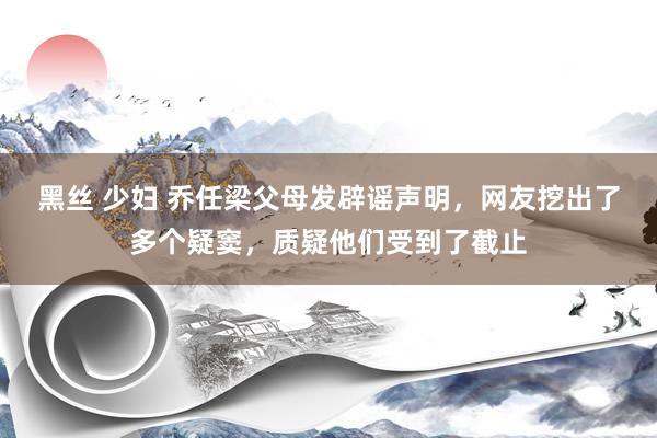 黑丝 少妇 乔任梁父母发辟谣声明，网友挖出了多个疑窦，质疑他们受到了截止