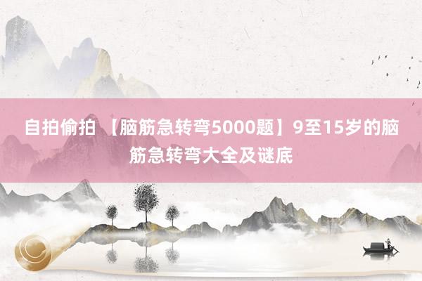 自拍偷拍 【脑筋急转弯5000题】9至15岁的脑筋急转弯大全及谜底