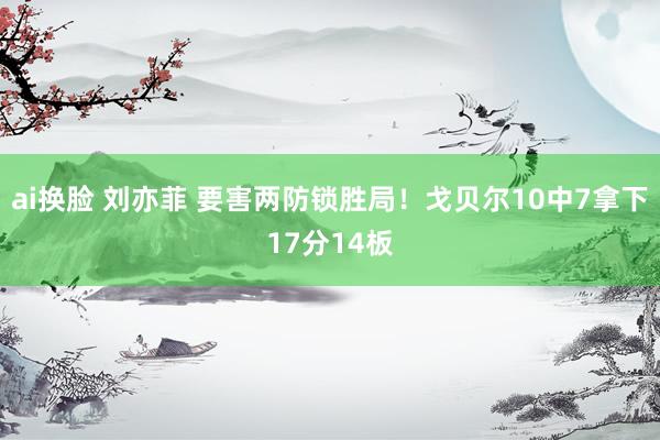 ai换脸 刘亦菲 要害两防锁胜局！戈贝尔10中7拿下17分14板