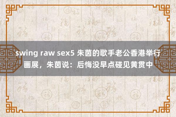 swing raw sex5 朱茵的歌手老公香港举行画展，朱茵说：后悔没早点碰见黄贯中