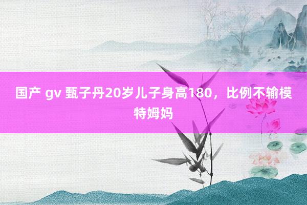 国产 gv 甄子丹20岁儿子身高180，比例不输模特姆妈