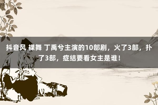 抖音风 裸舞 丁禹兮主演的10部剧，火了3部，扑了3部，症结要看女主是谁！