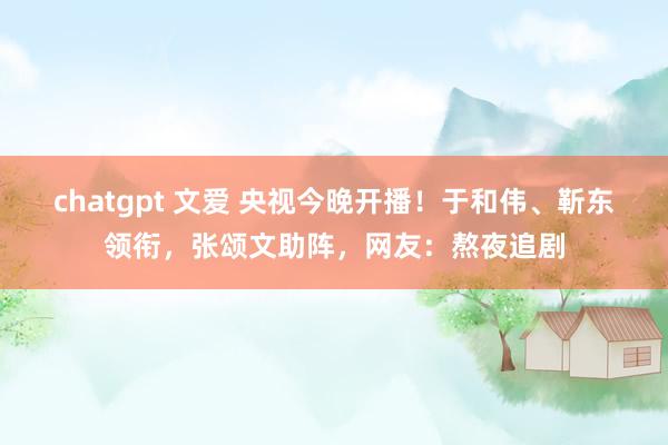 chatgpt 文爱 央视今晚开播！于和伟、靳东领衔，张颂文助阵，网友：熬夜追剧