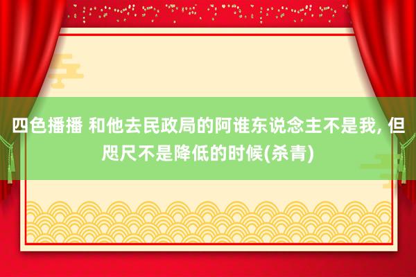 四色播播 和他去民政局的阿谁东说念主不是我， 但咫尺不是降低的时候(杀青)