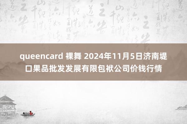 queencard 裸舞 2024年11月5日济南堤口果品批发发展有限包袱公司价钱行情