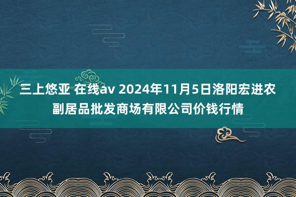 三上悠亚 在线av 2024年11月5日洛阳宏进农副居品批发商场有限公司价钱行情