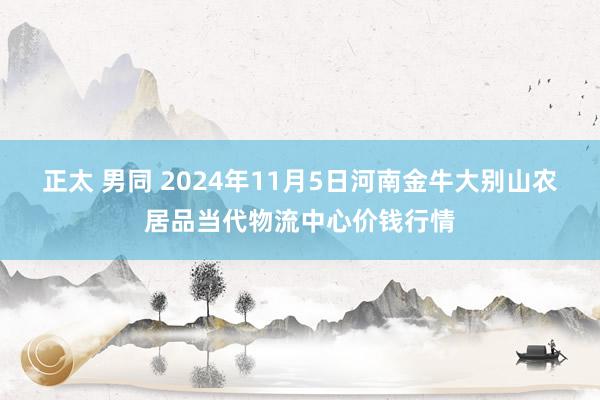 正太 男同 2024年11月5日河南金牛大别山农居品当代物流中心价钱行情